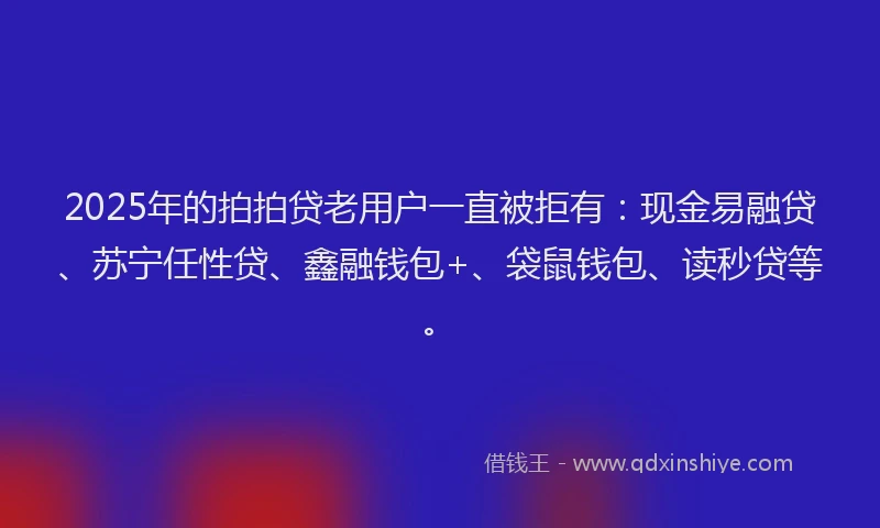 2025年的拍拍贷老用户一直被拒有：现金易融贷、苏宁任性贷、鑫融钱包+、袋鼠钱包、读秒贷等。