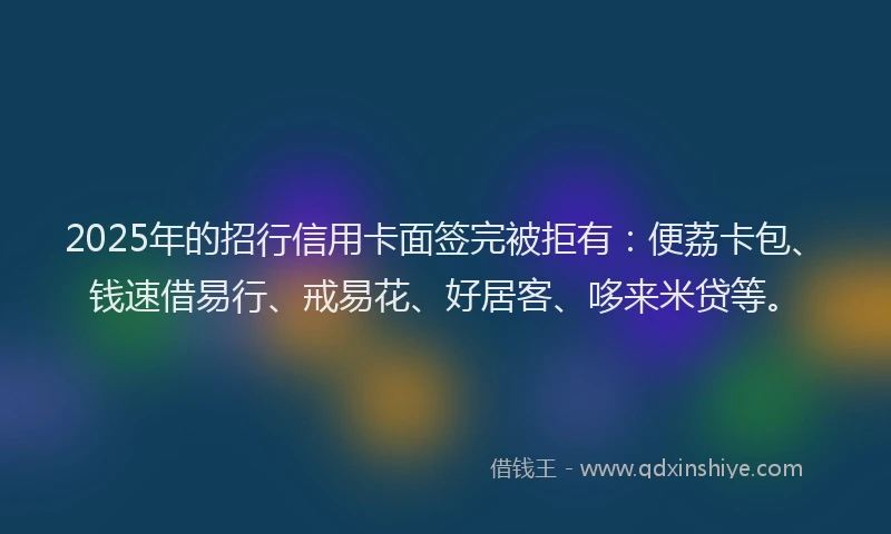 2025年的招行信用卡面签完被拒有：便荔卡包、钱速借易行、戒易花、好居客、哆来米贷等。