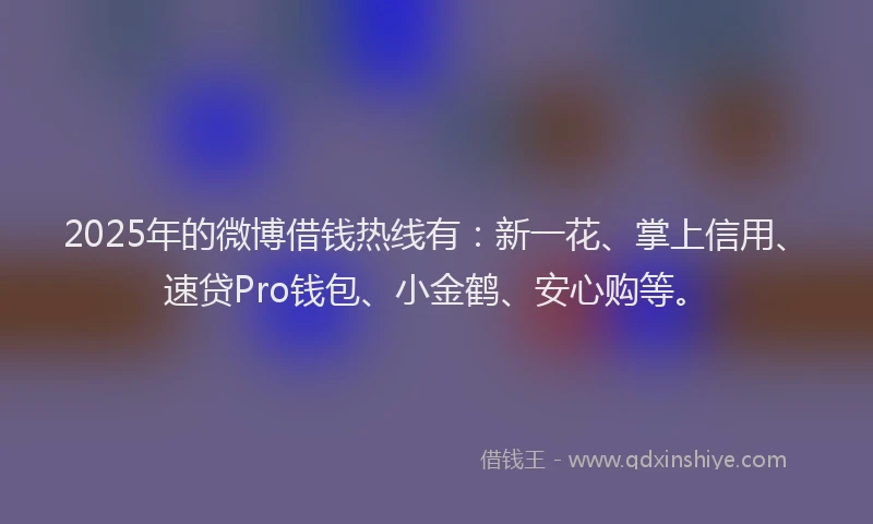 2025年的微博借钱热线有：新一花、掌上信用、速贷Pro钱包、小金鹤、安心购等。