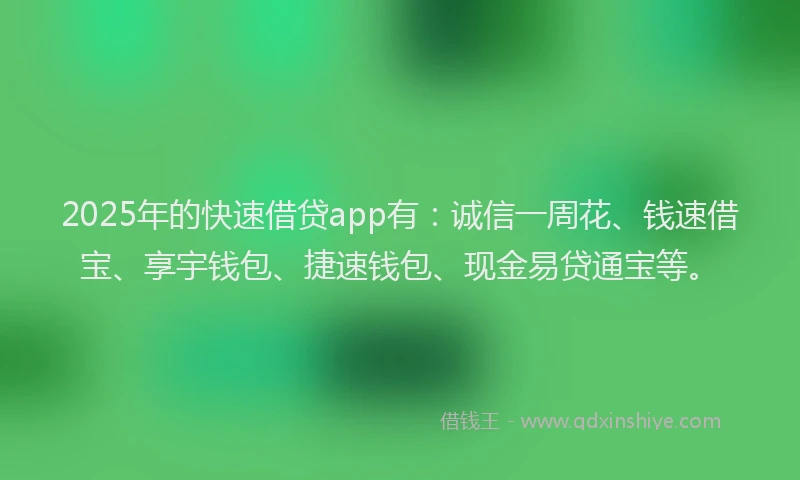 2025年的快速借贷app有：诚信一周花、钱速借宝、享宇钱包、捷速钱包、现金易贷通宝等。