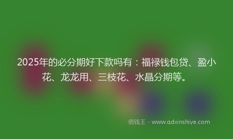 2025年的必分期好下款吗有：福禄钱包贷、盈小花、龙龙用、三枝花、水晶分期等。