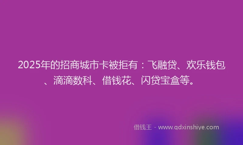 2025年的招商城市卡被拒有：飞融贷、欢乐钱包、滴滴数科、借钱花、闪贷宝盒等。