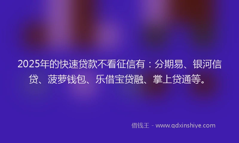 2025年的快速贷款不看征信有：分期易、银河信贷、菠萝钱包、乐借宝贷融、掌上贷通等。