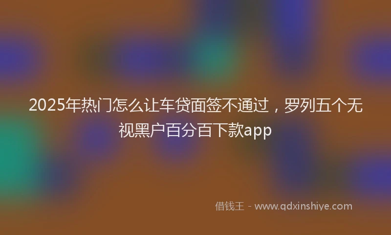 2025年热门怎么让车贷面签不通过，罗列五个无视黑户百分百下款app