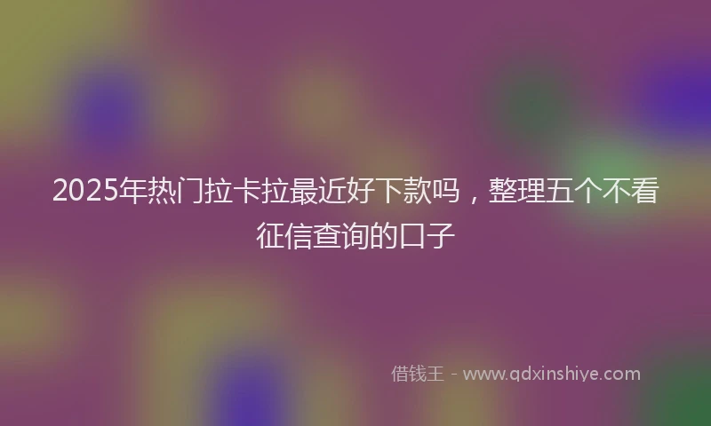 2025年热门拉卡拉最近好下款吗，整理五个不看征信查询的口子