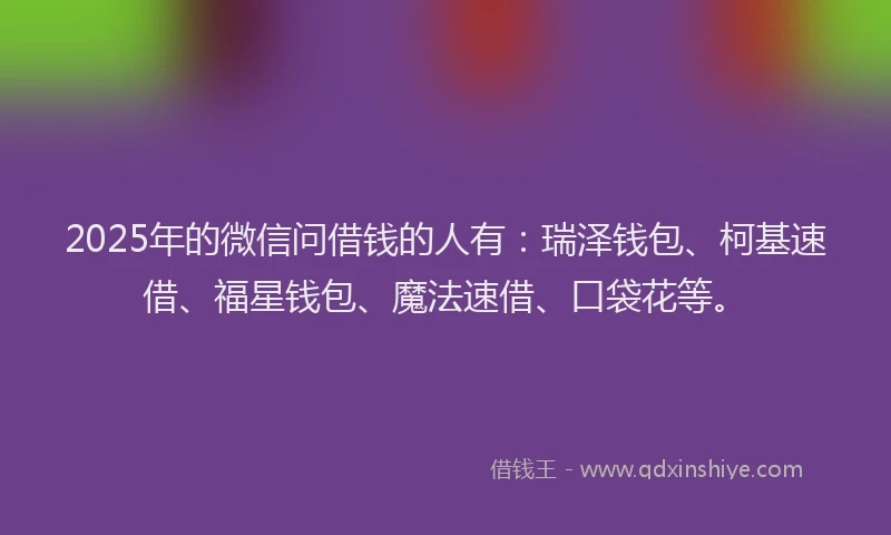 2025年的微信问借钱的人有：瑞泽钱包、柯基速借、福星钱包、魔法速借、口袋花等。