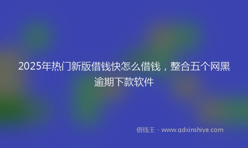 2025年热门新版借钱快怎么借钱，整合五个网黑逾期下款软件