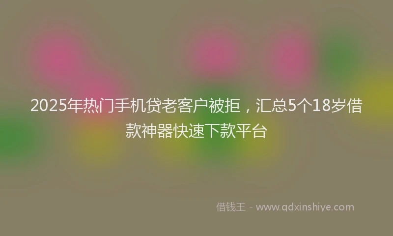 2025年热门手机贷老客户被拒，汇总5个18岁借款神器快速下款平台
