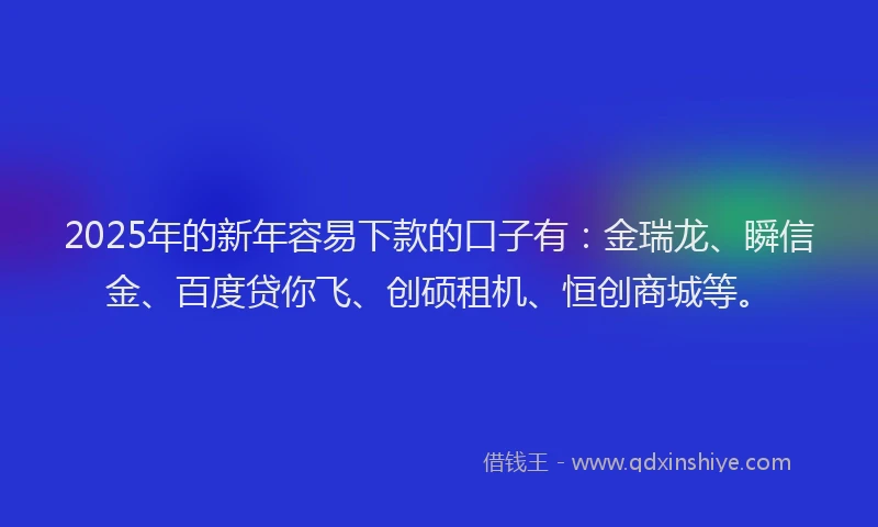 2025年的新年容易下款的口子有：金瑞龙、瞬信金、百度贷你飞、创硕租机、恒创商城等。