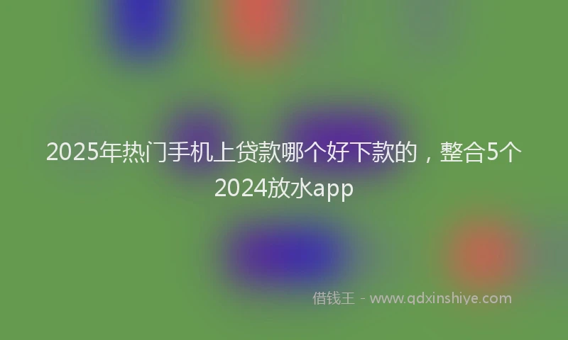 2025年热门手机上贷款哪个好下款的，整合5个2024放水app