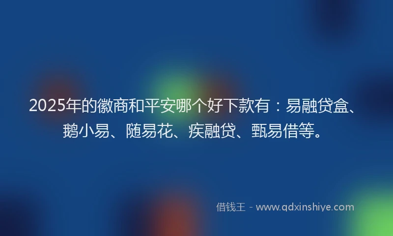 2025年的徽商和平安哪个好下款有：易融贷盒、鹅小易、随易花、疾融贷、甄易借等。