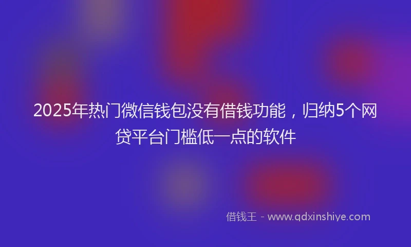 2025年热门微信钱包没有借钱功能，归纳5个网贷平台门槛低一点的软件