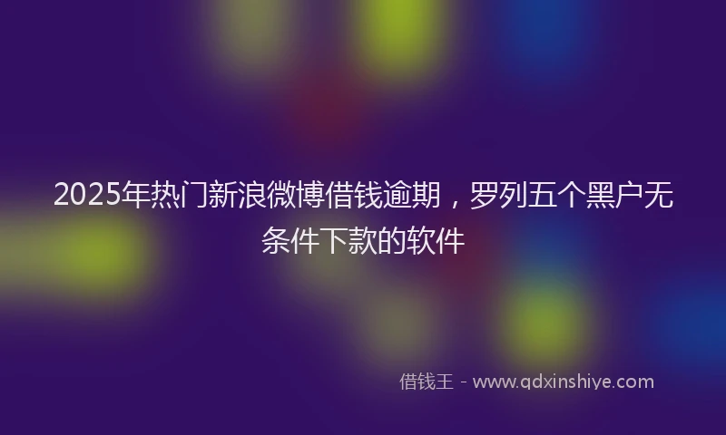 2025年热门新浪微博借钱逾期，罗列五个黑户无条件下款的软件