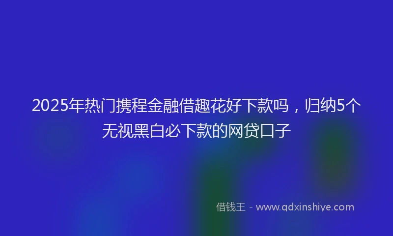 2025年热门携程金融借趣花好下款吗，归纳5个无视黑白必下款的网贷口子