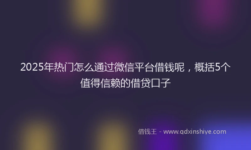 2025年热门怎么通过微信平台借钱呢，概括5个值得信赖的借贷口子