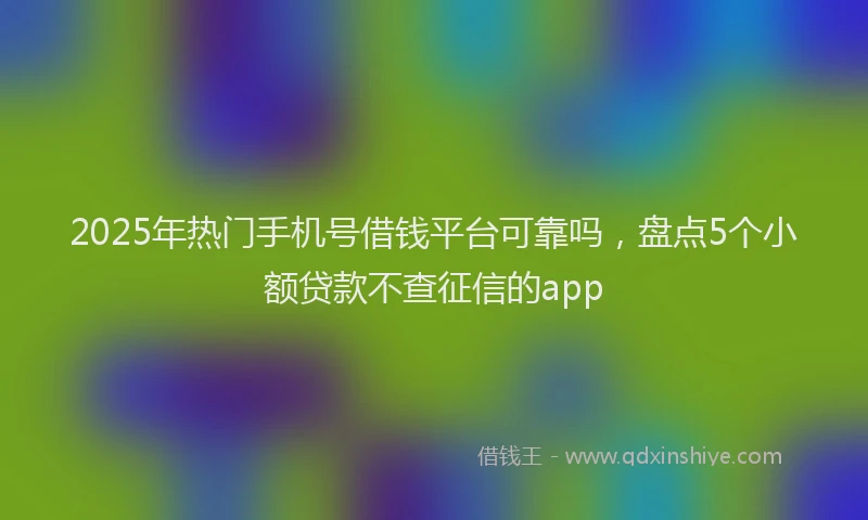 2025年热门手机号借钱平台可靠吗，盘点5个小额贷款不查征信的app