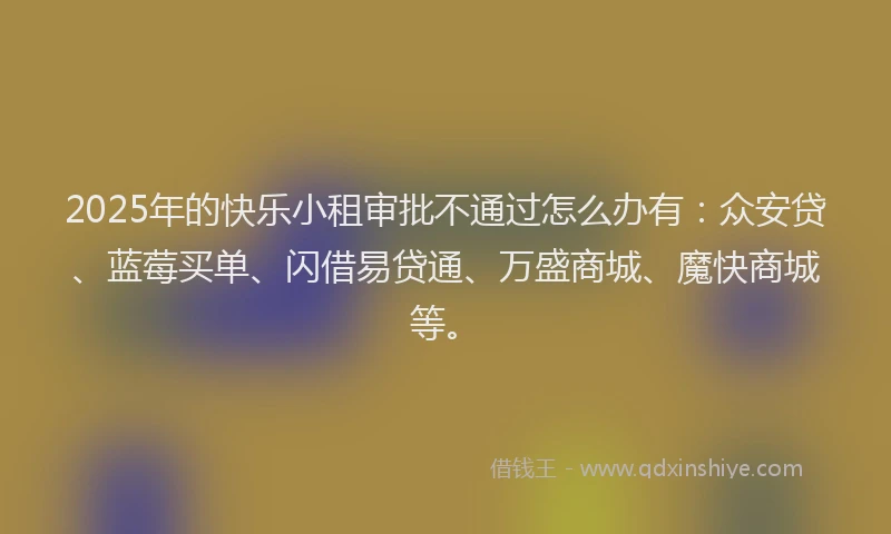 2025年的快乐小租审批不通过怎么办有：众安贷、蓝莓买单、闪借易贷通、万盛商城、魔快商城等。