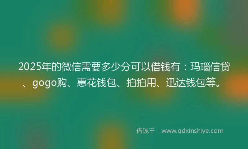 2025年的微信需要多少分可以借钱有：玛瑙信贷、gogo购、惠花钱包、拍拍用、迅达钱包等。