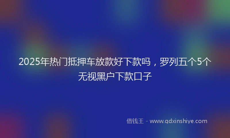 2025年热门抵押车放款好下款吗，罗列五个5个无视黑户下款口子