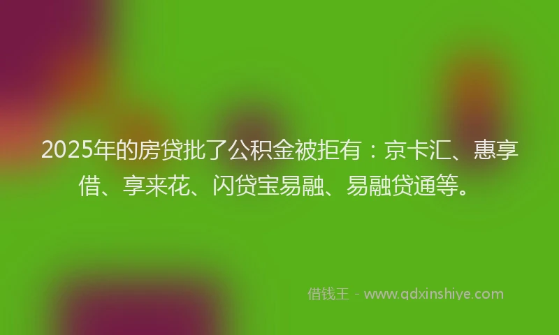 2025年的房贷批了公积金被拒有：京卡汇、惠享借、享来花、闪贷宝易融、易融贷通等。