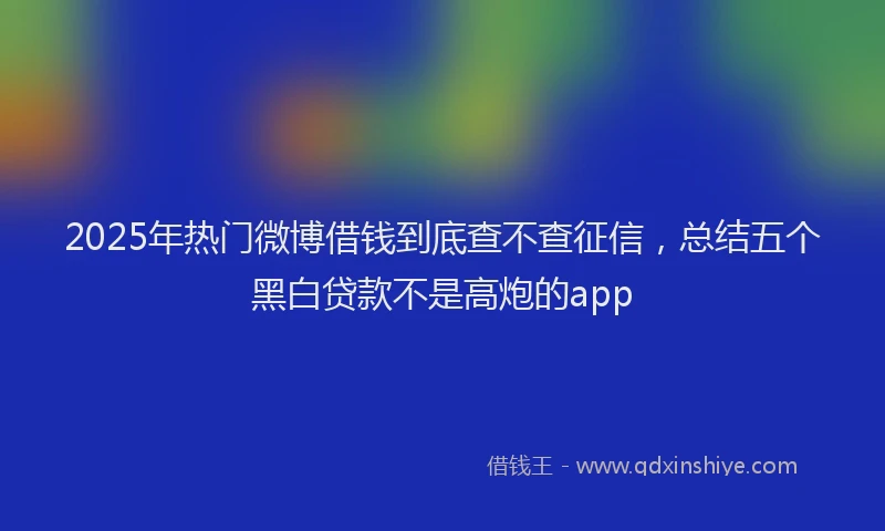 2025年热门微博借钱到底查不查征信，总结五个黑白贷款不是高炮的app