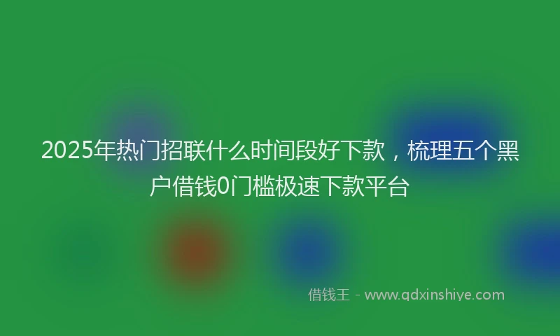 2025年热门招联什么时间段好下款，梳理五个黑户借钱0门槛极速下款平台