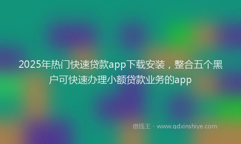 2025年热门快速贷款app下载安装，整合五个黑户可快速办理小额贷款业务的app