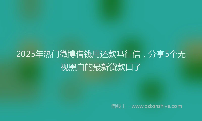 2025年热门微博借钱用还款吗征信，分享5个无视黑白的最新贷款口子