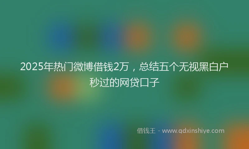 2025年热门微博借钱2万，总结五个无视黑白户秒过的网贷口子