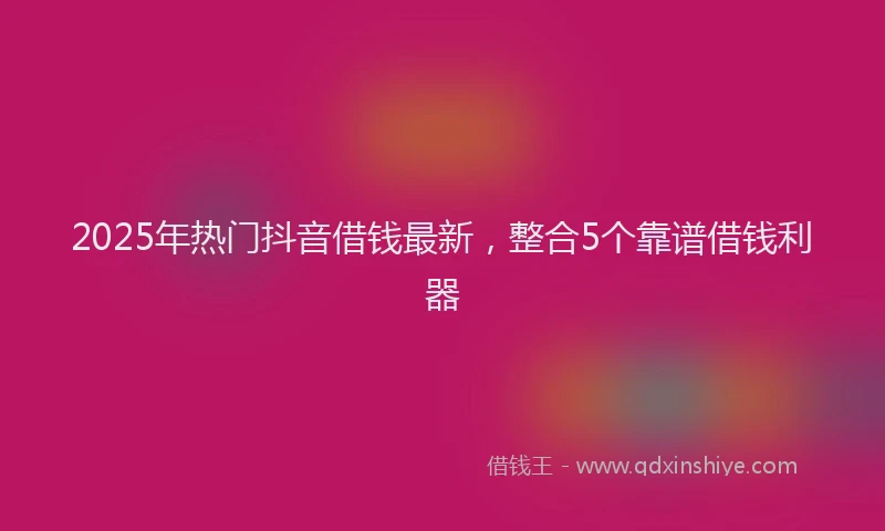 2025年热门抖音借钱最新，整合5个靠谱借钱利器