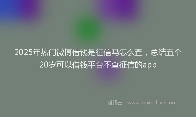 2025年热门微博借钱是征信吗怎么查，总结五个20岁可以借钱平台不查征信的app