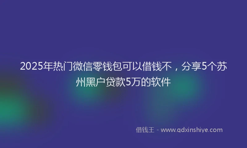 2025年热门微信零钱包可以借钱不，分享5个苏州黑户贷款5万的软件