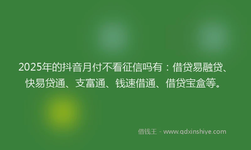 2025年的抖音月付不看征信吗有：借贷易融贷、快易贷通、支富通、钱速借通、借贷宝盒等。