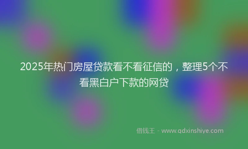 2025年热门房屋贷款看不看征信的，整理5个不看黑白户下款的网贷