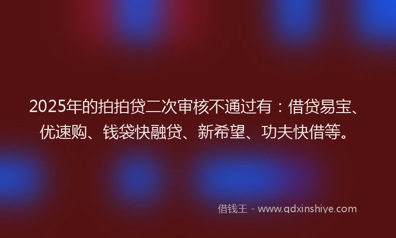 2025年的拍拍贷二次审核不通过有：借贷易宝、优速购、钱袋快融贷、新希望、功夫快借等。