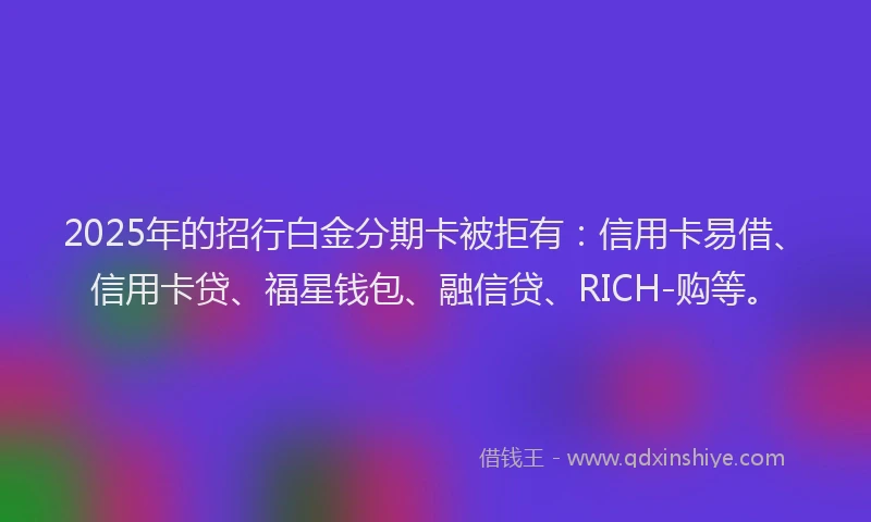 2025年的招行白金分期卡被拒有：信用卡易借、信用卡贷、福星钱包、融信贷、RICH-购等。