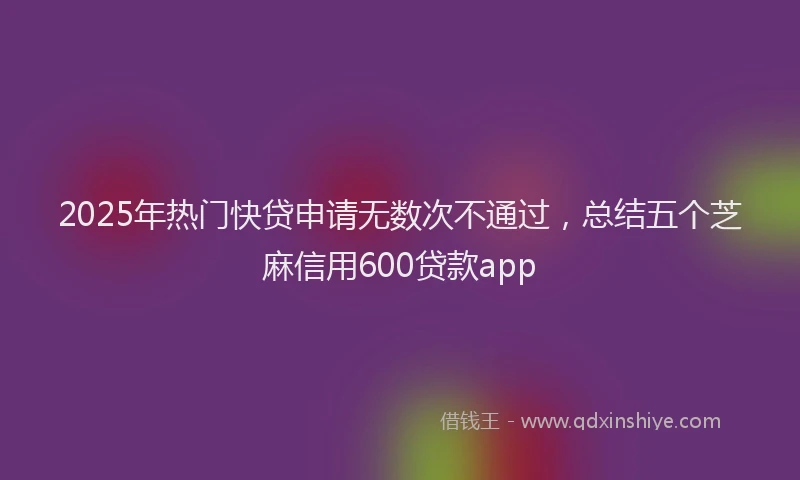 2025年热门快贷申请无数次不通过，总结五个芝麻信用600贷款app
