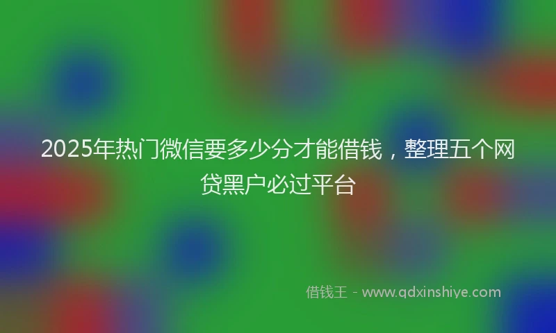 2025年热门微信要多少分才能借钱，整理五个网贷黑户必过平台
