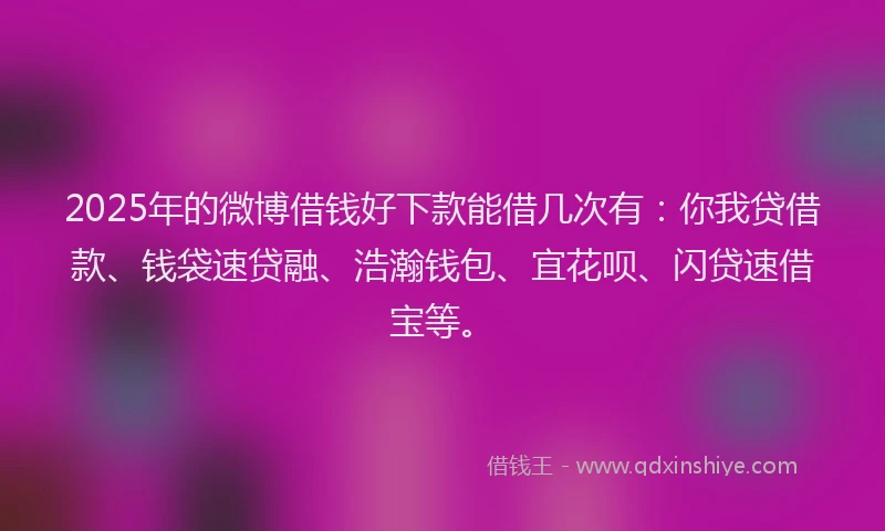 2025年的微博借钱好下款能借几次有：你我贷借款、钱袋速贷融、浩瀚钱包、宜花呗、闪贷速借宝等。