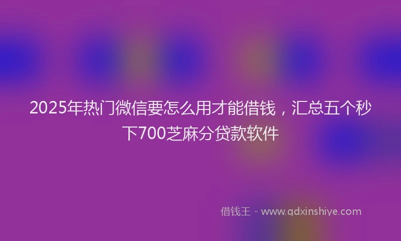 2025年热门微信要怎么用才能借钱，汇总五个秒下700芝麻分贷款软件
