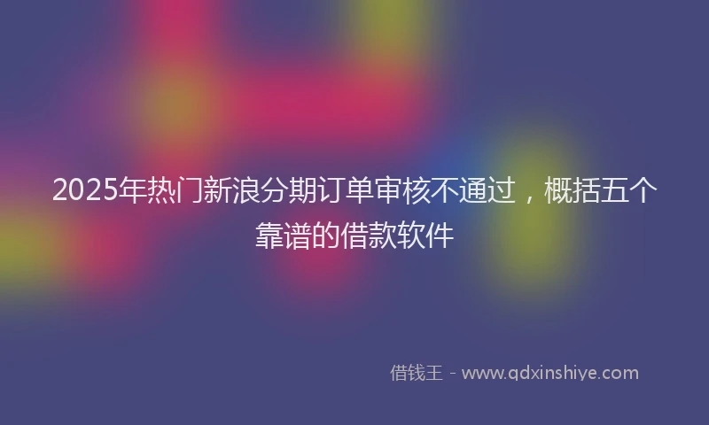 2025年热门新浪分期订单审核不通过，概括五个靠谱的借款软件