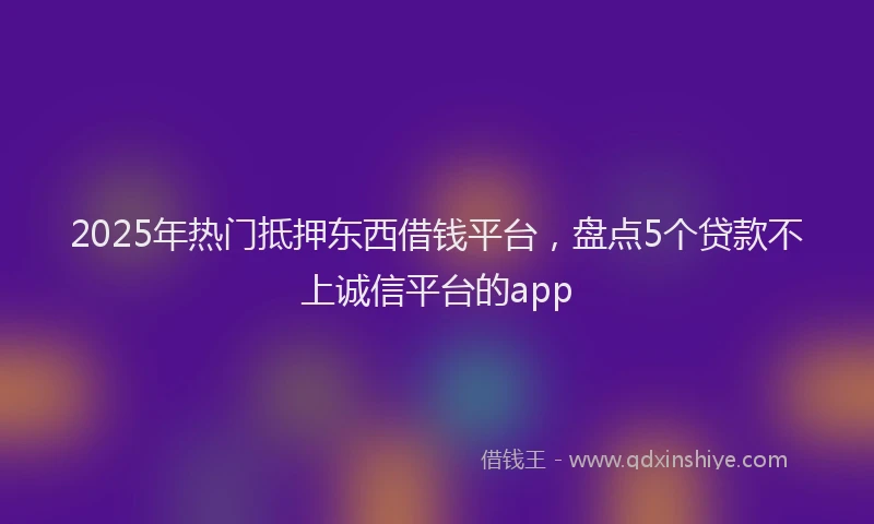2025年热门抵押东西借钱平台，盘点5个贷款不上诚信平台的app