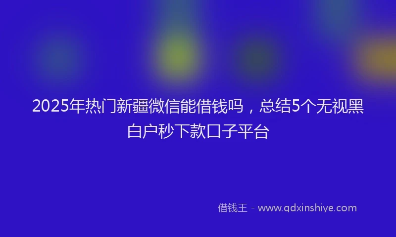 2025年热门新疆微信能借钱吗，总结5个无视黑白户秒下款口子平台