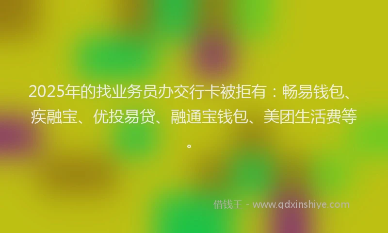 2025年的找业务员办交行卡被拒有：畅易钱包、疾融宝、优投易贷、融通宝钱包、美团生活费等。