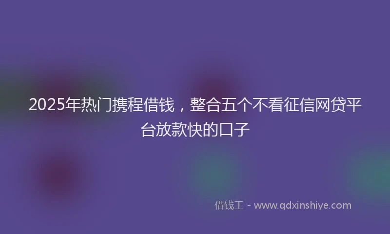 2025年热门携程借钱，整合五个不看征信网贷平台放款快的口子
