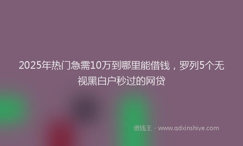 2025年热门急需10万到哪里能借钱，罗列5个无视黑白户秒过的网贷
