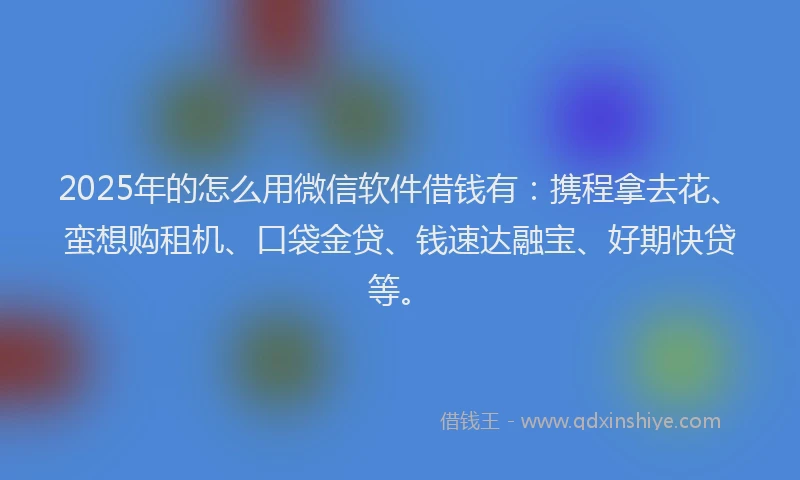 2025年的怎么用微信软件借钱有：携程拿去花、蛮想购租机、口袋金贷、钱速达融宝、好期快贷等。