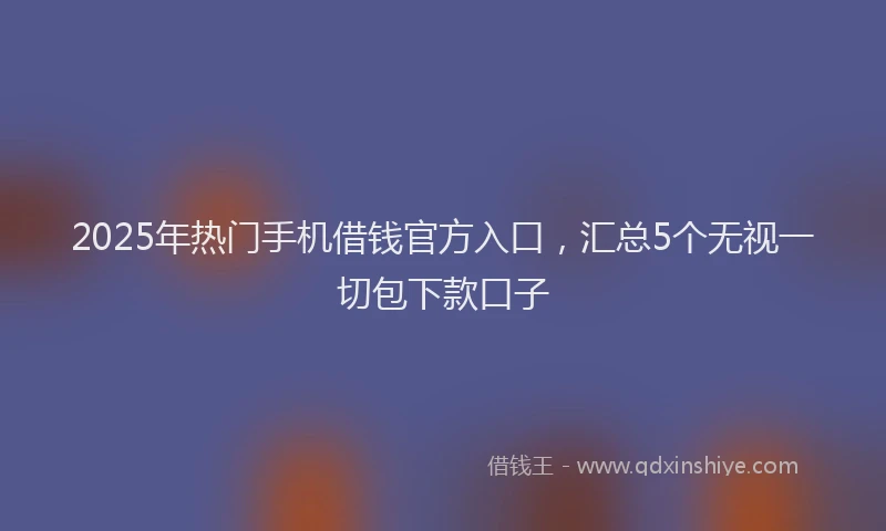 2025年热门手机借钱官方入口，汇总5个无视一切包下款口子