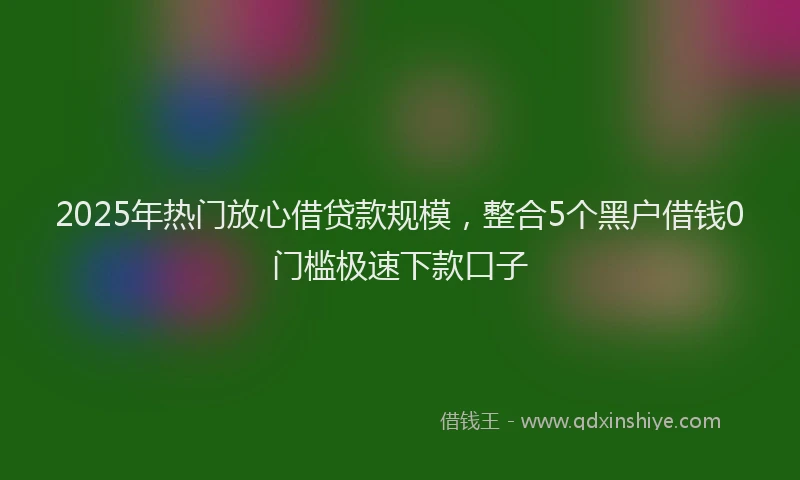 2025年热门放心借贷款规模，整合5个黑户借钱0门槛极速下款口子