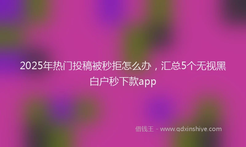 2025年热门投稿被秒拒怎么办，汇总5个无视黑白户秒下款app